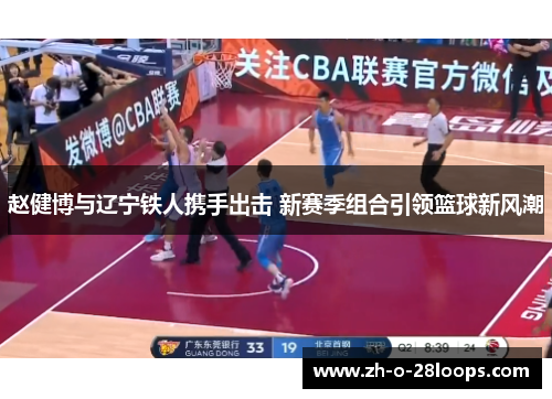 赵健博与辽宁铁人携手出击 新赛季组合引领篮球新风潮 赵健博与辽宁铁人携手出击 新赛季组合引领篮球新风潮