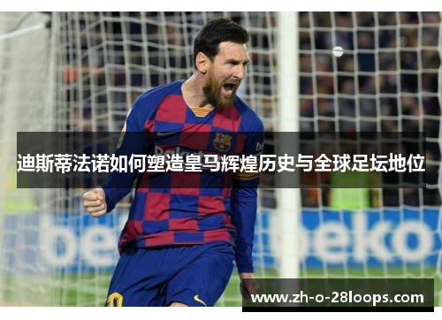 迪斯蒂法诺如何塑造皇马辉煌历史与全球足坛地位