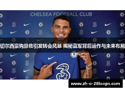 切尔西豪购恩佐引发转会风暴 揭秘蓝军背后运作与未来布局