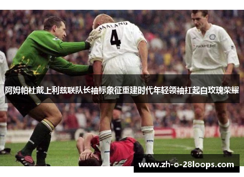 阿姆帕杜戴上利兹联队长袖标象征重建时代年轻领袖扛起白玫瑰荣耀