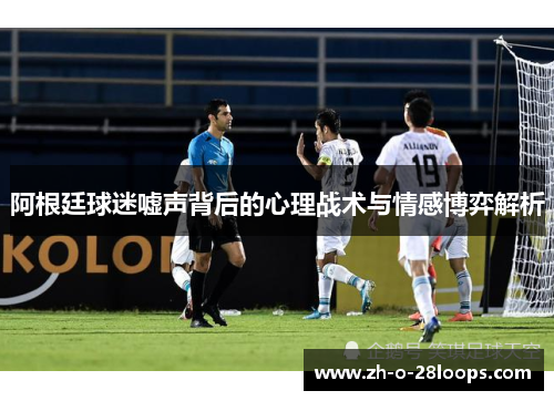 阿根廷球迷嘘声背后的心理战术与情感博弈解析