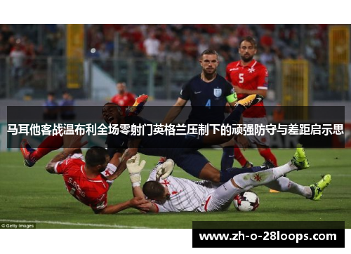 马耳他客战温布利全场零射门英格兰压制下的顽强防守与差距启示思