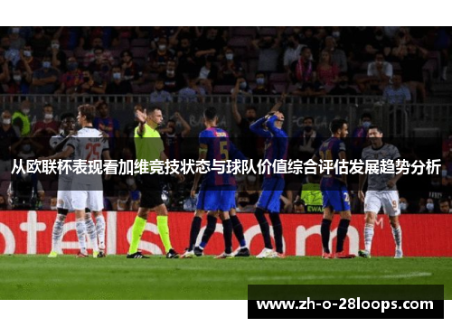 从欧联杯表现看加维竞技状态与球队价值综合评估发展趋势分析 从欧联杯表现看加维竞技状态与球队价值综合评估发展趋势分析